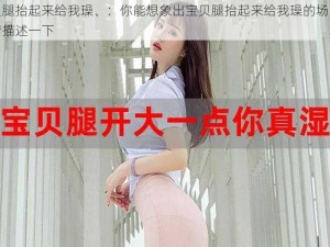 宝贝腿抬起来给我璪、：你能想象出宝贝腿抬起来给我璪的场景吗？请描述一下