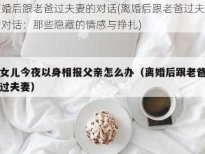 离婚后跟老爸过夫妻的对话(离婚后跟老爸过夫妻的对话：那些隐藏的情感与挣扎)