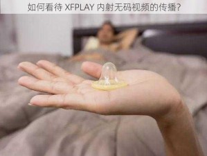 如何看待 XFPLAY 内射无码视频的传播？