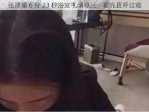 张津瑜 6 分 23 秒浴室视频曝光，看完直呼过瘾