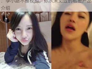 ：李小路不雅视频，你从未见过的私密产品介绍