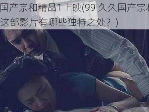 99久久国产宗和精品1上映(99 久久国产宗和精品 1 上映，这部影片有哪些独特之处？)