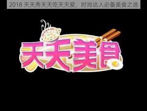 2018 天天秀天天吃天天爱，时尚达人必备美食之选