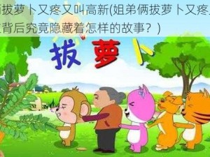 姐弟俩拔萝卜又疼又叫高新(姐弟俩拔萝卜又疼又叫高新，这背后究竟隐藏着怎样的故事？)