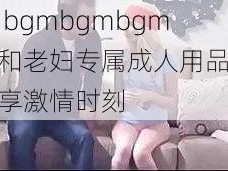 中国 bgmbgmbgm 老头和老妇专属成人用品，让你尽享激情时刻