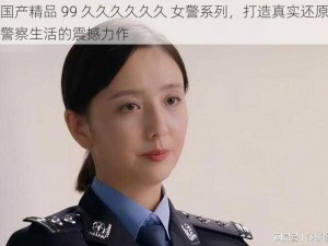 国产精品 99 久久久久久久 女警系列，打造真实还原警察生活的震撼力作