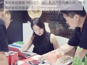 天美传媒赵雅琳 TM0007：成人视频界的经典之作，带你领略极致视觉盛宴