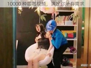 10000 种啪啪视频，满足你所有需求