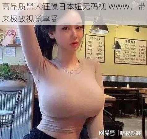 高品质黑人狂躁日本妞无码视 WWW，带来极致视觉享受