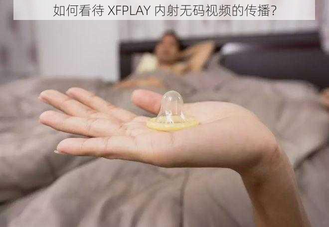 如何看待 XFPLAY 内射无码视频的传播？