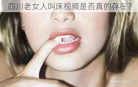 四川老女人叫床视频是否真的存在？