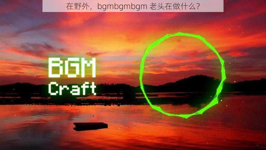 在野外，bgmbgmbgm 老头在做什么？