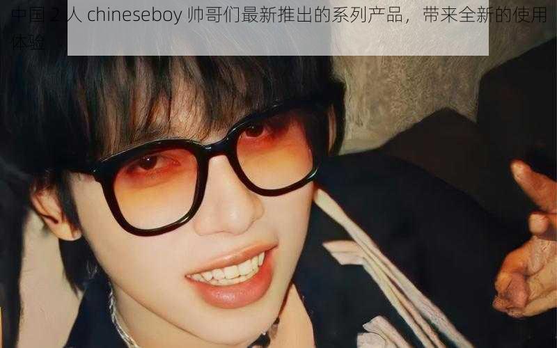 中国 2 人 chineseboy 帅哥们最新推出的系列产品，带来全新的使用体验