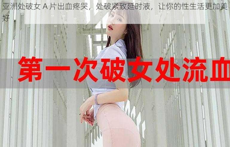 亚洲处破女 A 片出血疼哭，处破紧致延时液，让你的性生活更加美好