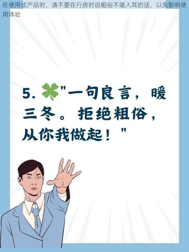 在使用该产品时，请不要在行房时说粗俗不堪入耳的话，以免影响使用体验