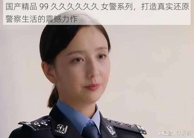 国产精品 99 久久久久久久 女警系列，打造真实还原警察生活的震撼力作