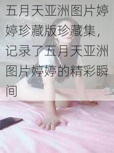 五月天亚洲图片婷婷珍藏版珍藏集，记录了五月天亚洲图片婷婷的精彩瞬间