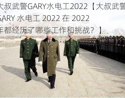 大叔武警GARY水电工2022【大叔武警 GARY 水电工 2022 在 2022 年都经历了哪些工作和挑战？】