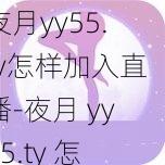 夜月yy55.ty怎样加入直播-夜月 yy55.ty 怎样加入直播？详细步骤及注意事项大揭秘