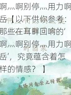 啊灬啊别停灬用力啊岳【以下供你参考：那些在耳畔回响的‘啊灬啊别停灬用力啊岳’，究竟蕴含着怎样的情感？ 】