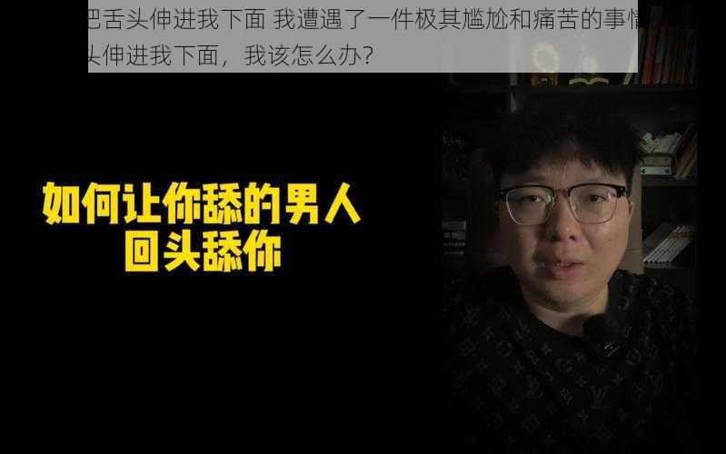 老男人把舌头伸进我下面 我遭遇了一件极其尴尬和痛苦的事情，老男人把舌头伸进我下面，我该怎么办？